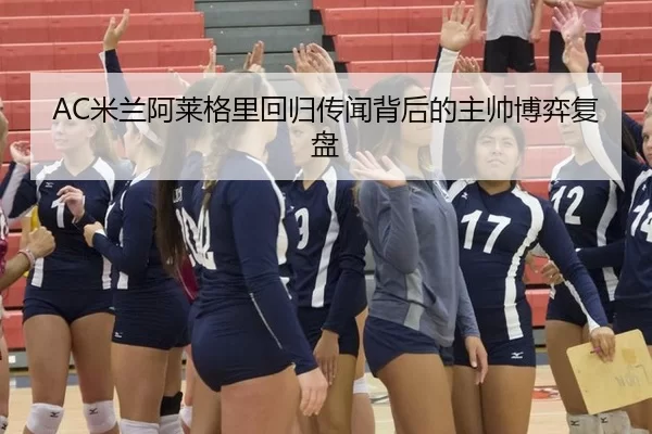 AC米兰阿莱格里回归传闻背后的主帅博弈复盘