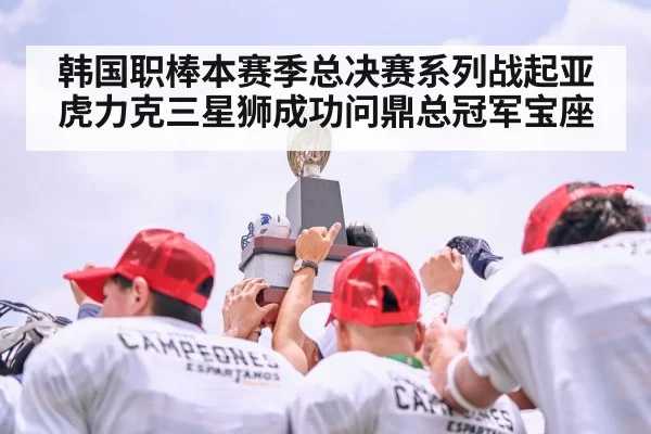 韩国职棒本赛季总决赛系列战起亚虎力克三星狮成功问鼎总冠军宝座