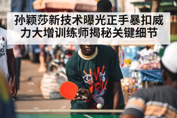 孙颖莎新技术曝光正手暴扣威力大增训练师揭秘关键细节